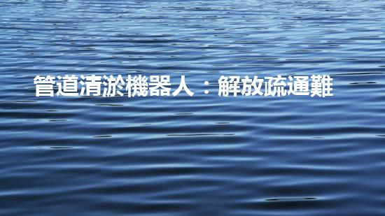 管道清淤機器人：解放疏通難題，打造暢通無阻的管網(wǎng)！